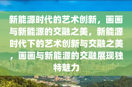 新能源时代的艺术创新，画画与新能源的交融之美，新能源时代下的艺术创新与交融之美，画画与新能源的交融展现独特魅力