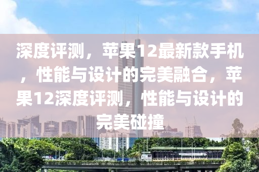 深度评测，苹果12最新款手机，性能与设计的完美融合，苹果12深度评测，性能与设计的完美碰撞