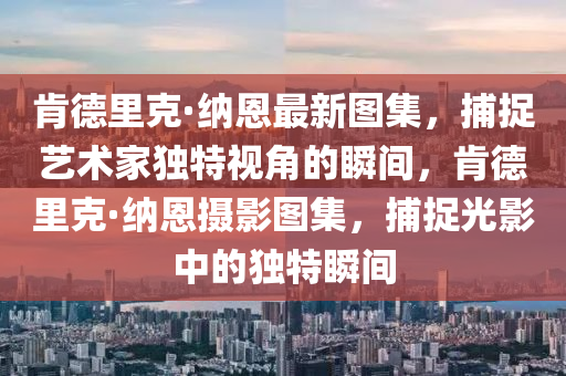 肯德里克·纳恩最新图集，捕捉艺术家独特视角的瞬间，肯德里克·纳恩摄影图集，捕捉光影中的独特瞬间