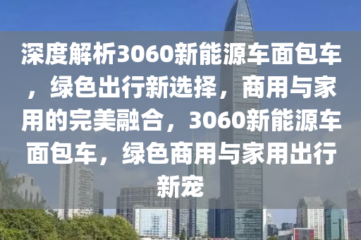 深度解析3060新能源车面包车，绿色出行新选择，商用与家用的完美融合，3060新能源车面包车，绿色商用与家用出行新宠