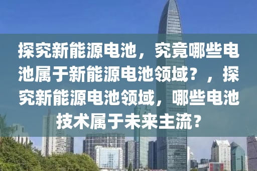 探究新能源电池，究竟哪些电池属于新能源电池领域？，探究新能源电池领域，哪些电池技术属于未来主流？