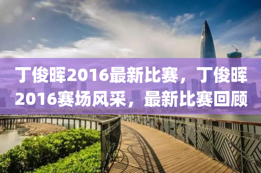 丁俊晖2016最新比赛，丁俊晖2016赛场风采，最新比赛回顾