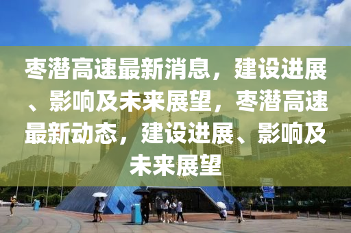 枣潜高速最新消息，建设进展、影响及未来展望，枣潜高速最新动态，建设进展、影响及未来展望