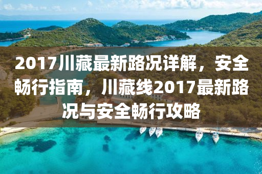 2017川藏最新路况详解，安全畅行指南，川藏线2017最新路况与安全畅行攻略