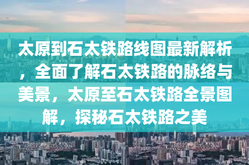 太原到石太铁路线图最新解析，全面了解石太铁路的脉络与美景，太原至石太铁路全景图解，探秘石太铁路之美