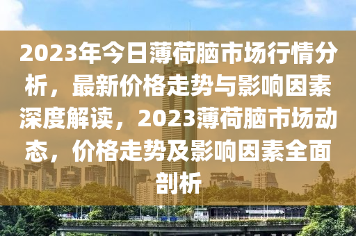 2023年今日薄荷脑市场行情分析，最新价格走势与影响因素深度解读，2023薄荷脑市场动态，价格走势及影响因素全面剖析