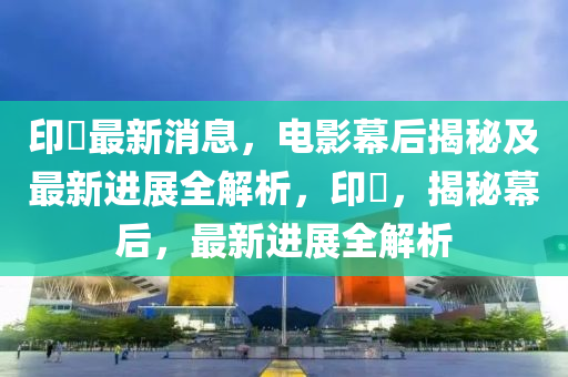 印囧最新消息，电影幕后揭秘及最新进展全解析，印囧，揭秘幕后，最新进展全解析