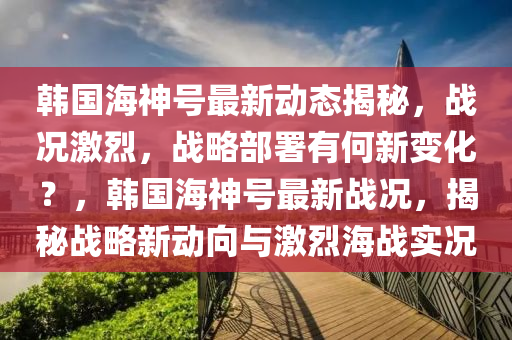 韩国海神号最新动态揭秘，战况激烈，战略部署有何新变化？，韩国海神号最新战况，揭秘战略新动向与激烈海战实况