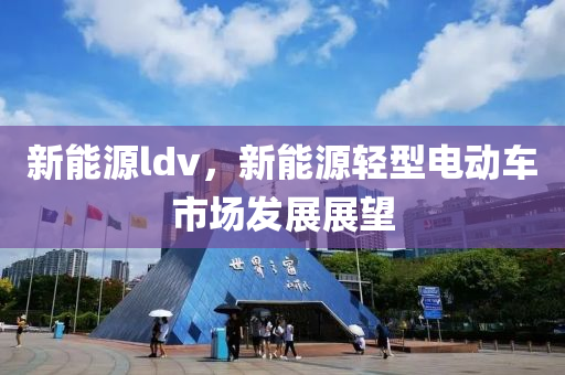 新能源ldv，新能源轻型电动车市场发展展望