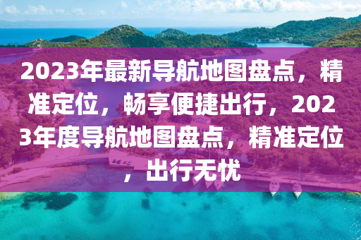 2023年最新导航地图盘点，精准定位，畅享便捷出行，2023年度导航地图盘点，精准定位，出行无忧