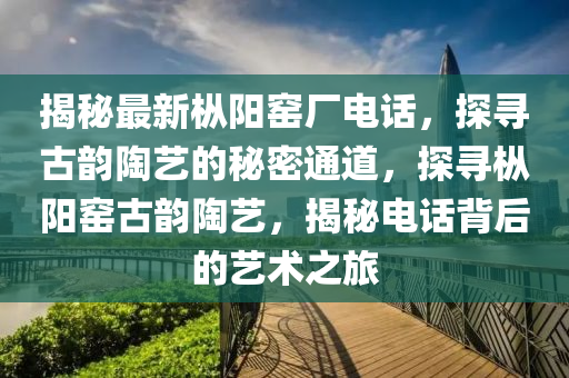 揭秘最新枞阳窑厂电话，探寻古韵陶艺的秘密通道，探寻枞阳窑古韵陶艺，揭秘电话背后的艺术之旅