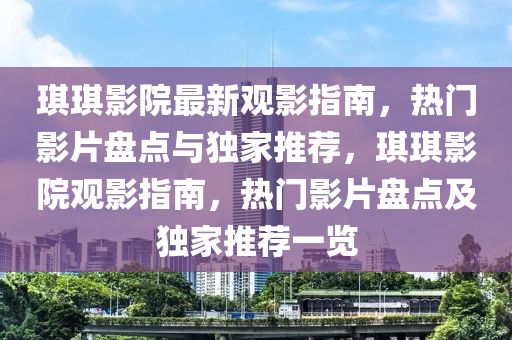 琪琪影院最新观影指南，热门影片盘点与独家推荐，琪琪影院观影指南，热门影片盘点及独家推荐一览