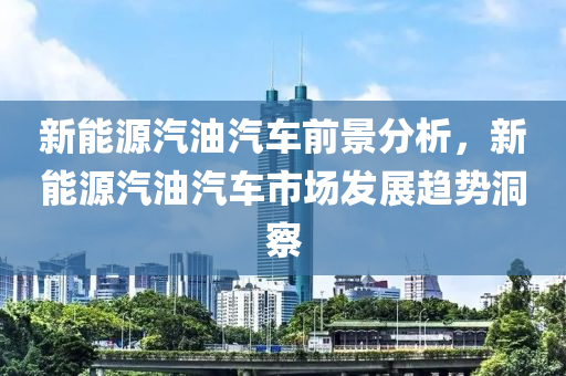 新能源汽油汽车前景分析，新能源汽油汽车市场发展趋势洞察