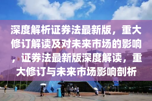 深度解析证券法最新版，重大修订解读及对未来市场的影响，证券法最新版深度解读，重大修订与未来市场影响剖析