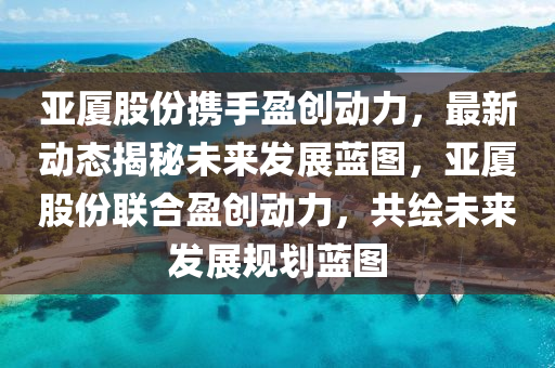 亚厦股份携手盈创动力，最新动态揭秘未来发展蓝图，亚厦股份联合盈创动力，共绘未来发展规划蓝图