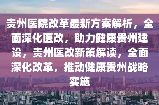 贵州医院改革最新方案解析，全面深化医改，助力健康贵州建设，贵州医改新策解读，全面深化改革，推动健康贵州战略实施