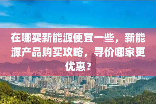 在哪买新能源便宜一些，新能源产品购买攻略，寻价哪家更优惠？