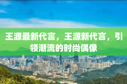 王源最新代言，王源新代言，引领潮流的时尚偶像