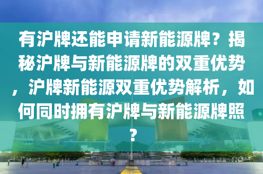 有沪牌还能申请新能源牌？揭秘沪牌与新能源牌的双重优势，沪牌新能源双重优势解析，如何同时拥有沪牌与新能源牌照？