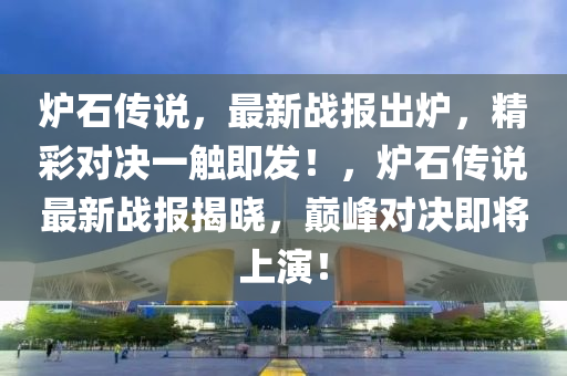 炉石传说，最新战报出炉，精彩对决一触即发！，炉石传说最新战报揭晓，巅峰对决即将上演！