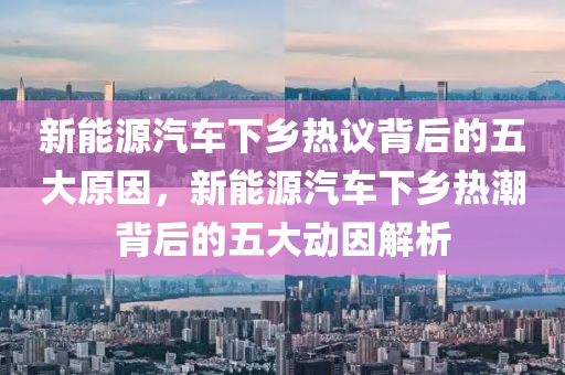 新能源汽车下乡热议背后的五大原因，新能源汽车下乡热潮背后的五大动因解析