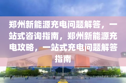 郑州新能源充电问题解答，一站式咨询指南，郑州新能源充电攻略，一站式充电问题解答指南