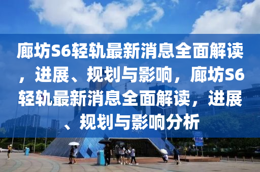 廊坊S6轻轨最新消息全面解读，进展、规划与影响，廊坊S6轻轨最新消息全面解读，进展、规划与影响分析