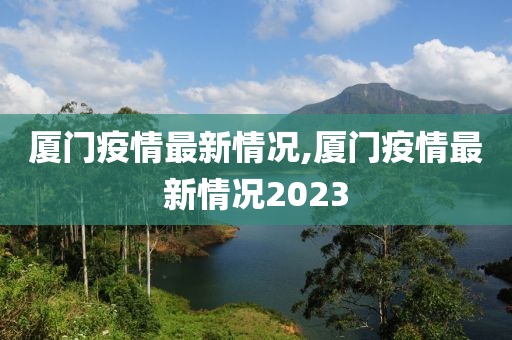 厦门疫情最新情况,厦门疫情最新情况2023