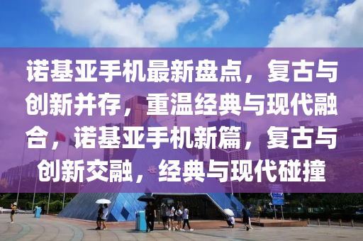 诺基亚手机最新盘点，复古与创新并存，重温经典与现代融合，诺基亚手机新篇，复古与创新交融，经典与现代碰撞