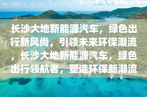 长沙大地新能源汽车，绿色出行新风尚，引领未来环保潮流，长沙大地新能源汽车，绿色出行领航者，塑造环保新潮流