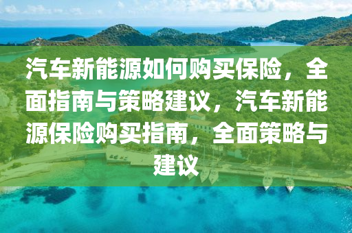 汽车新能源如何购买保险，全面指南与策略建议，汽车新能源保险购买指南，全面策略与建议