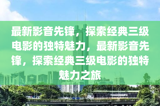 最新影音先锋，探索经典三级电影的独特魅力，最新影音先锋，探索经典三级电影的独特魅力之旅