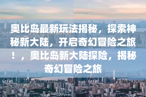 奥比岛最新玩法揭秘，探索神秘新大陆，开启奇幻冒险之旅！，奥比岛新大陆探险，揭秘奇幻冒险之旅