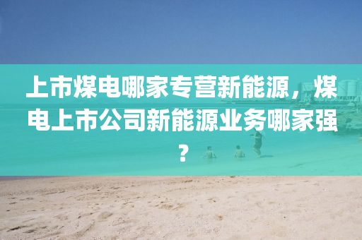 上市煤电哪家专营新能源，煤电上市公司新能源业务哪家强？