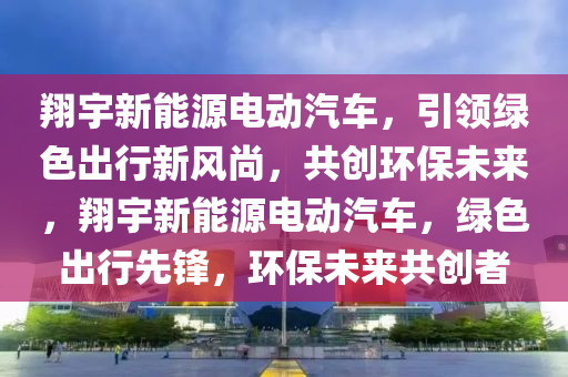 翔宇新能源电动汽车，引领绿色出行新风尚，共创环保未来，翔宇新能源电动汽车，绿色出行先锋，环保未来共创者