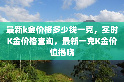 最新k金价格多少钱一克，实时K金价格查询，最新一克K金价值揭晓