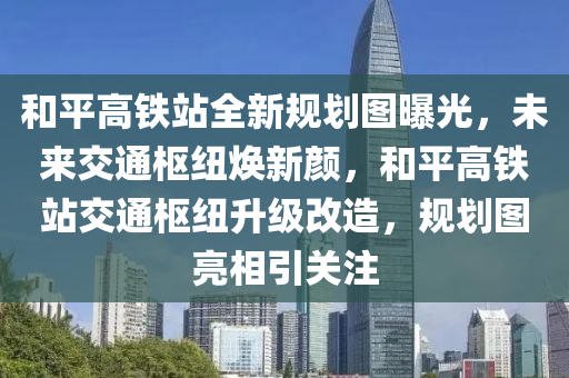 和平高铁站全新规划图曝光，未来交通枢纽焕新颜，和平高铁站交通枢纽升级改造，规划图亮相引关注