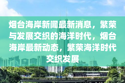 烟台海岸新闻最新消息，繁荣与发展交织的海洋时代，烟台海岸最新动态，繁荣海洋时代交织发展