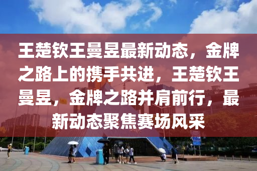 王楚钦王曼昱最新动态，金牌之路上的携手共进，王楚钦王曼昱，金牌之路并肩前行，最新动态聚焦赛场风采