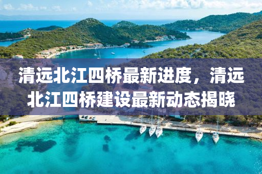 清远北江四桥最新进度，清远北江四桥建设最新动态揭晓