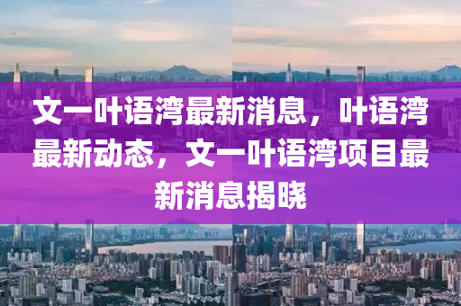 文一叶语湾最新消息，叶语湾最新动态，文一叶语湾项目最新消息揭晓