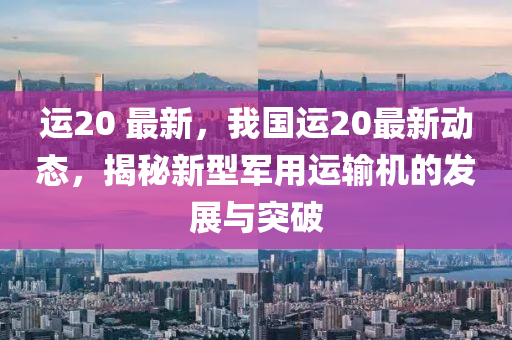 运20 最新，我国运20最新动态，揭秘新型军用运输机的发展与突破