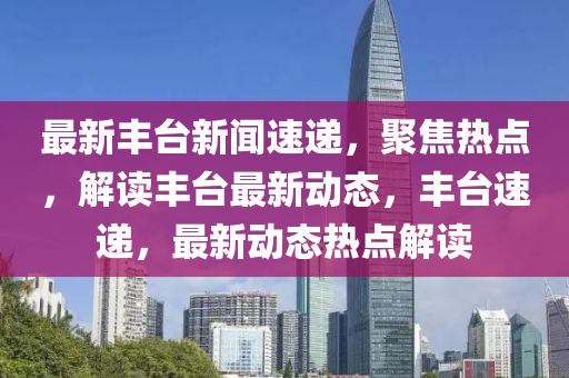 最新丰台新闻速递，聚焦热点，解读丰台最新动态，丰台速递，最新动态热点解读