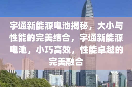 宇通新能源电池揭秘，大小与性能的完美结合，宇通新能源电池，小巧高效，性能卓越的完美融合