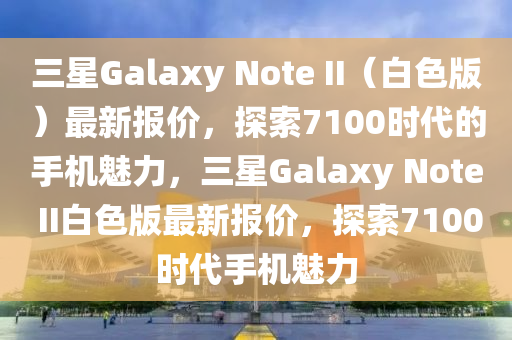 三星Galaxy Note II（白色版）最新报价，探索7100时代的手机魅力，三星Galaxy Note II白色版最新报价，探索7100时代手机魅力