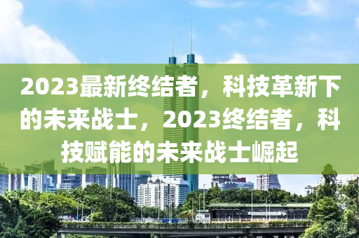 2023最新终结者，科技革新下的未来战士，2023终结者，科技赋能的未来战士崛起