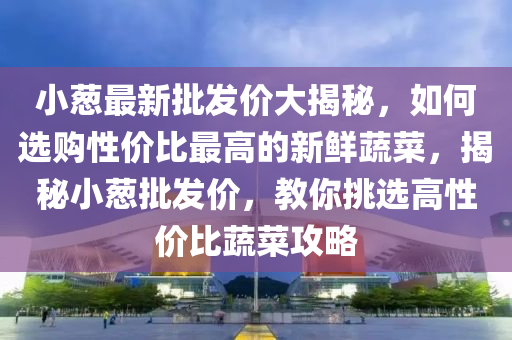 小葱最新批发价大揭秘，如何选购性价比最高的新鲜蔬菜，揭秘小葱批发价，教你挑选高性价比蔬菜攻略