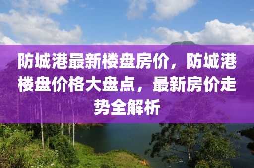 防城港最新楼盘房价，防城港楼盘价格大盘点，最新房价走势全解析