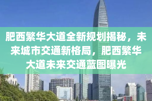 肥西繁华大道全新规划揭秘，未来城市交通新格局，肥西繁华大道未来交通蓝图曝光