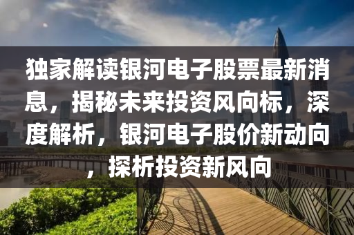 独家解读银河电子股票最新消息，揭秘未来投资风向标，深度解析，银河电子股价新动向，探析投资新风向